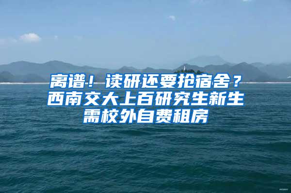 离谱！读研还要抢宿舍？西南交大上百研究生新生需校外自费租房