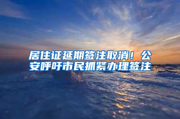 居住证延期签注取消！公安呼吁市民抓紧办理签注