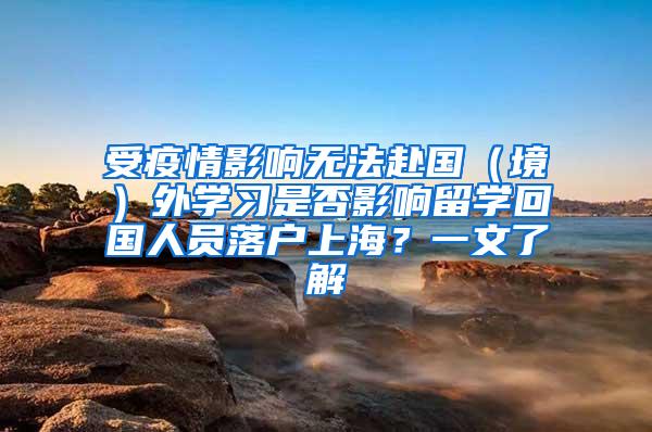 受疫情影响无法赴国（境）外学习是否影响留学回国人员落户上海？一文了解→