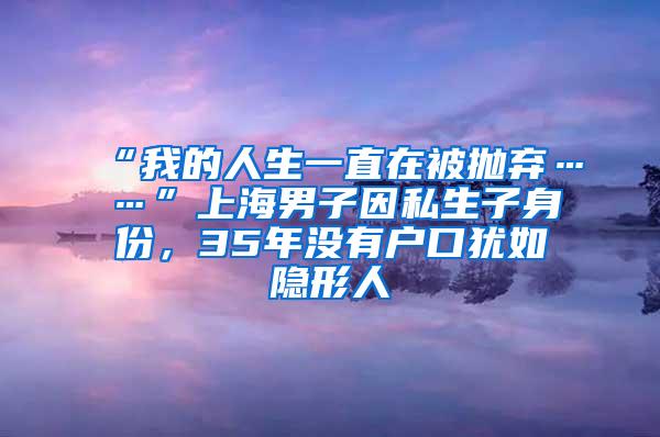 “我的人生一直在被抛弃……”上海男子因私生子身份，35年没有户口犹如隐形人