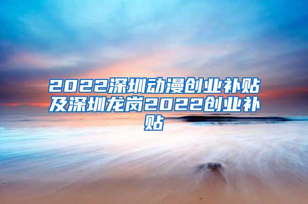 2022深圳动漫创业补贴及深圳龙岗2022创业补贴