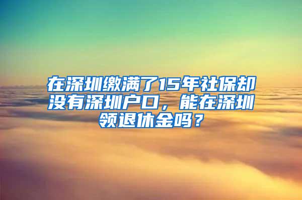 在深圳缴满了15年社保却没有深圳户口，能在深圳领退休金吗？