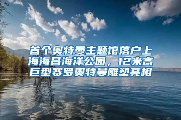 首个奥特曼主题馆落户上海海昌海洋公园，12米高巨型赛罗奥特曼雕塑亮相