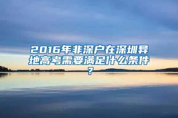 2016年非深户在深圳异地高考需要满足什么条件？