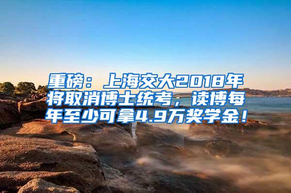 重磅：上海交大2018年将取消博士统考，读博每年至少可拿4.9万奖学金！