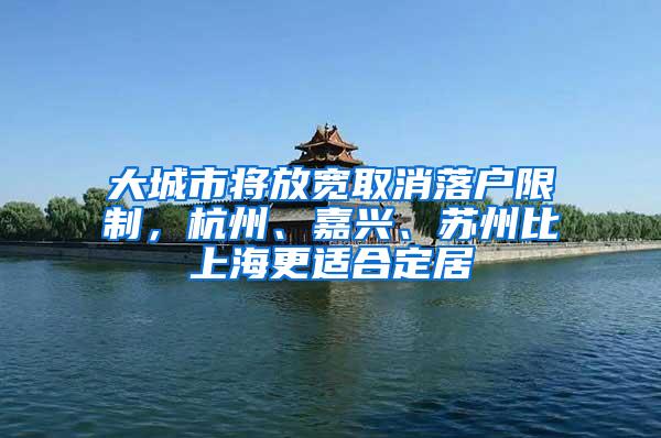 大城市将放宽取消落户限制，杭州、嘉兴、苏州比上海更适合定居