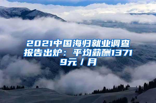 2021中国海归就业调查报告出炉：平均薪酬13719元／月