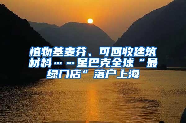 植物基麦芬、可回收建筑材料……星巴克全球“最绿门店”落户上海