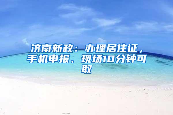 济南新政：办理居住证，手机申报、现场10分钟可取