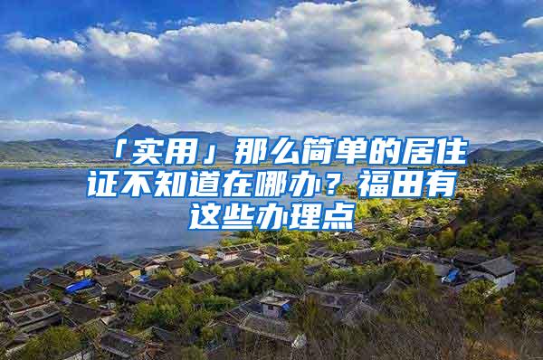 「实用」那么简单的居住证不知道在哪办？福田有这些办理点