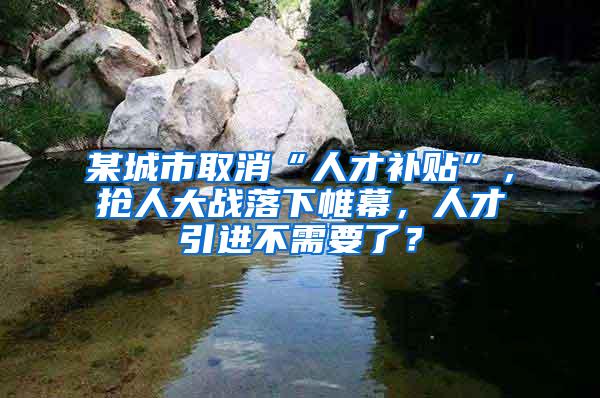 某城市取消“人才补贴”，抢人大战落下帷幕，人才引进不需要了？