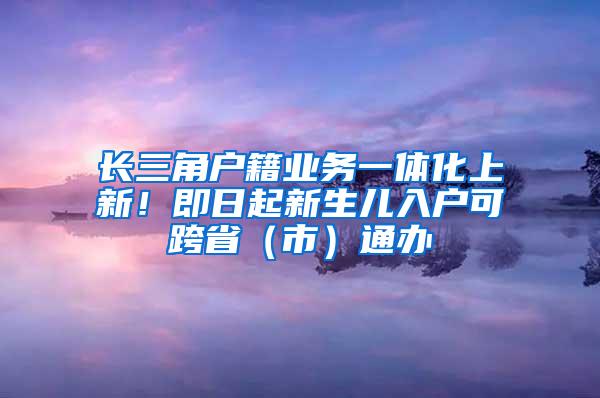 长三角户籍业务一体化上新！即日起新生儿入户可跨省（市）通办