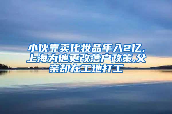 小伙靠卖化妆品年入2亿,上海为他更改落户政策,父亲却在工地打工