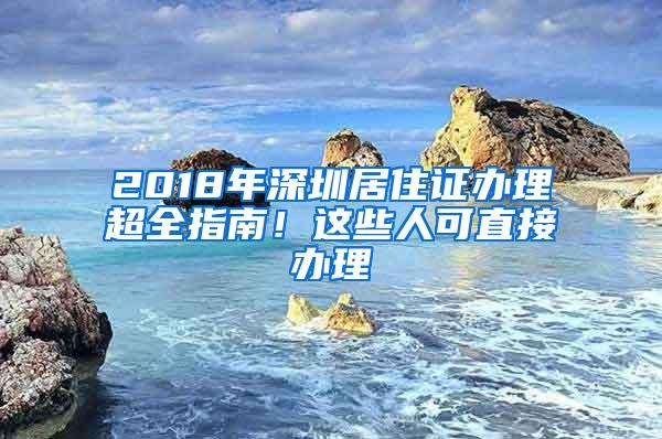 2018年深圳居住证办理超全指南！这些人可直接办理