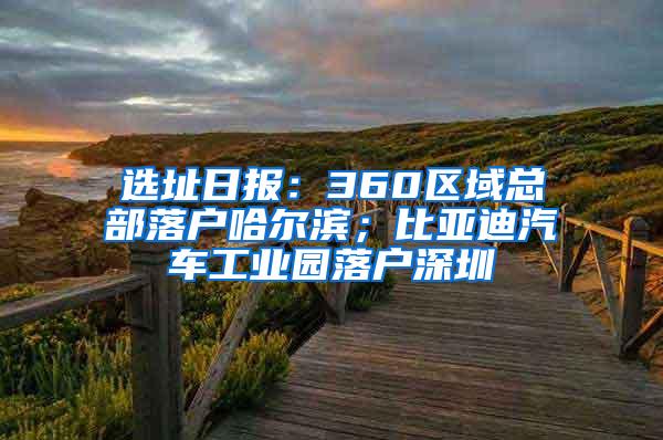 选址日报：360区域总部落户哈尔滨；比亚迪汽车工业园落户深圳