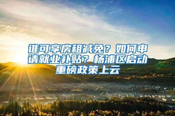 谁可享房租减免？如何申请就业补贴？杨浦区启动重磅政策上云