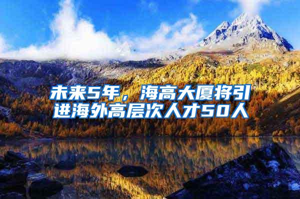 未来5年，海高大厦将引进海外高层次人才50人