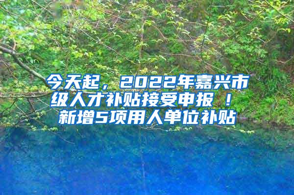 今天起，2022年嘉兴市级人才补贴接受申报 ! 新增5项用人单位补贴