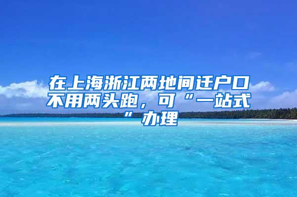 在上海浙江两地间迁户口不用两头跑，可“一站式”办理