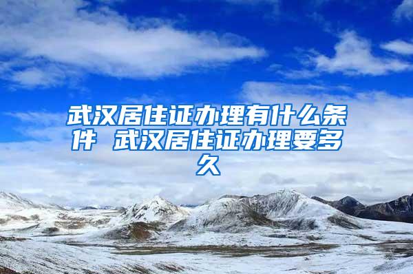 武汉居住证办理有什么条件 武汉居住证办理要多久