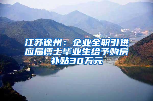 江苏徐州：企业全职引进应届博士毕业生给予购房补贴30万元