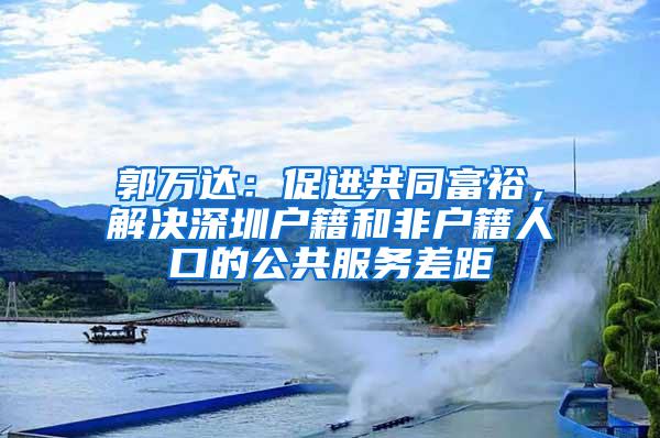 郭万达：促进共同富裕，解决深圳户籍和非户籍人口的公共服务差距