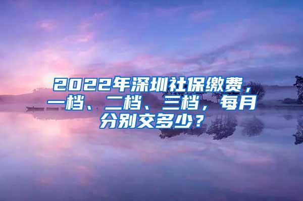 2022年深圳社保缴费，一档、二档、三档，每月分别交多少？