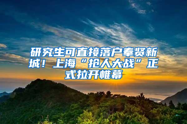 研究生可直接落户奉贤新城！上海“抢人大战”正式拉开帷幕