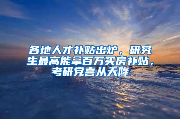 各地人才补贴出炉，研究生最高能拿百万买房补贴，考研党喜从天降