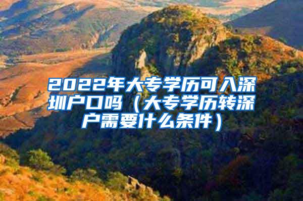 2022年大专学历可入深圳户口吗（大专学历转深户需要什么条件）