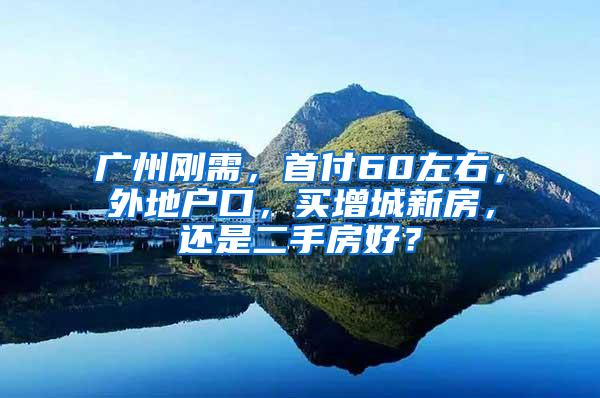 广州刚需，首付60左右，外地户口，买增城新房，还是二手房好？