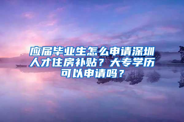 应届毕业生怎么申请深圳人才住房补贴？大专学历可以申请吗？