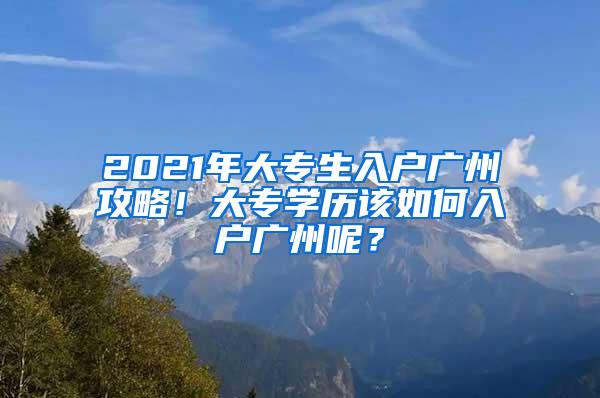 2021年大专生入户广州攻略！大专学历该如何入户广州呢？