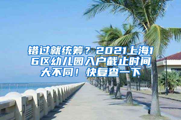 错过就统筹？2021上海16区幼儿园入户截止时间大不同！快复查一下