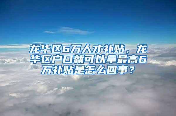 龙华区6万人才补贴，龙华区户口就可以拿最高6万补贴是怎么回事？