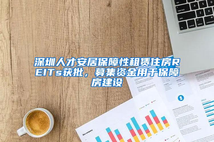 深圳人才安居保障性租赁住房REITs获批，募集资金用于保障房建设