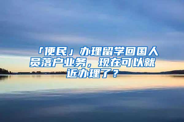 「便民」办理留学回国人员落户业务，现在可以就近办理了？