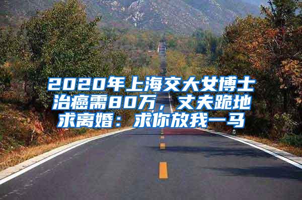 2020年上海交大女博士治癌需80万，丈夫跪地求离婚：求你放我一马