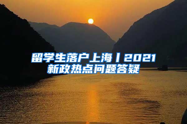 留学生落户上海丨2021新政热点问题答疑