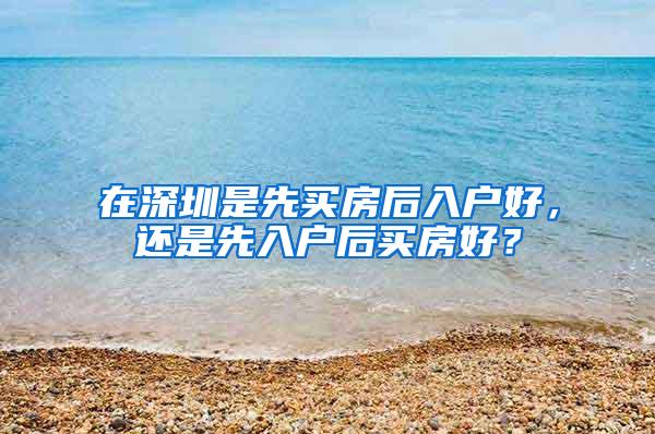 在深圳是先买房后入户好，还是先入户后买房好？