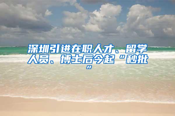 深圳引进在职人才、留学人员、博士后今起“秒批”