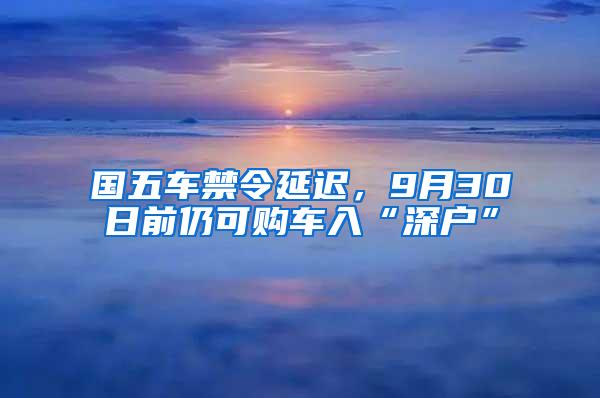 国五车禁令延迟，9月30日前仍可购车入“深户”