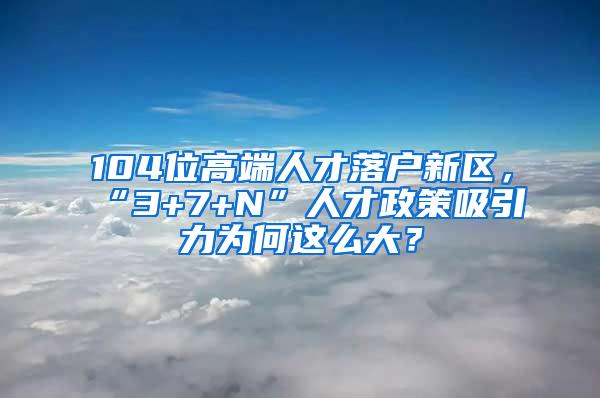 104位高端人才落户新区，“3+7+N”人才政策吸引力为何这么大？