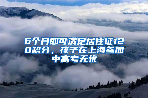 6个月即可满足居住证120积分，孩子在上海参加中高考无忧