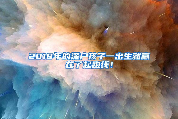 2018年的深户孩子一出生就赢在了起跑线！