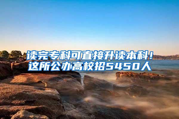 读完专科可直接升读本科！这所公办高校招5450人