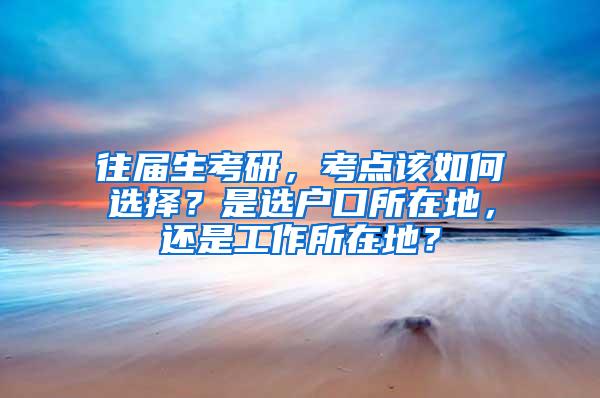 往届生考研，考点该如何选择？是选户口所在地，还是工作所在地？