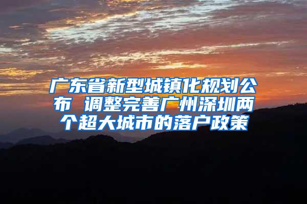 广东省新型城镇化规划公布 调整完善广州深圳两个超大城市的落户政策