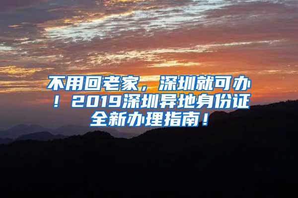 不用回老家，深圳就可办！2019深圳异地身份证全新办理指南！