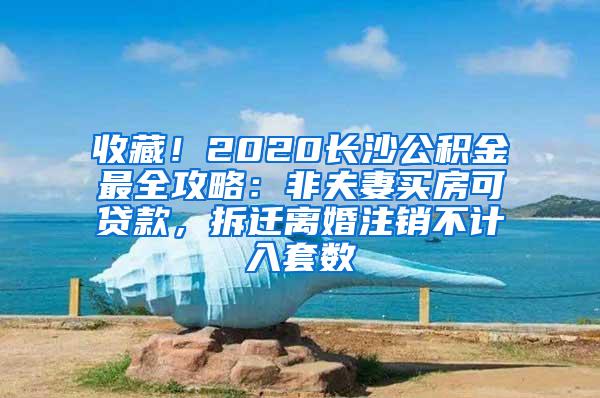 收藏！2020长沙公积金最全攻略：非夫妻买房可贷款，拆迁离婚注销不计入套数